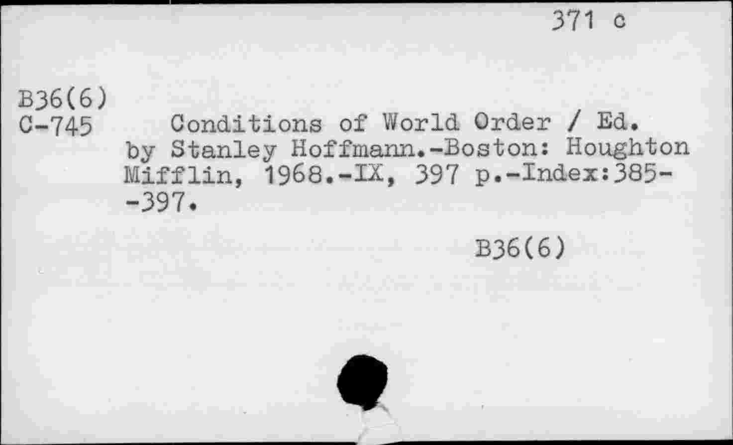 ﻿371 o
B36(6) 0-745
Conditions of World Order / Ed. by Stanley Hoffmann.-Boston: Houghton Mifflin, 1968.-IX, 397 p.-Index:385--397.
B36C6)